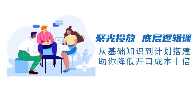 聚光投放底层逻辑课，从基础知识到计划搭建，助你降低开口成本十倍-511资料网