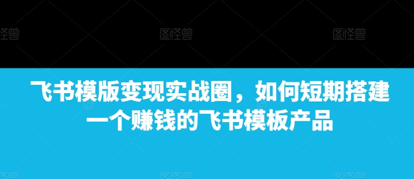 飞书模版变现实战圈,如何短期搭建一个赚钱的飞书模板产品-511资料网