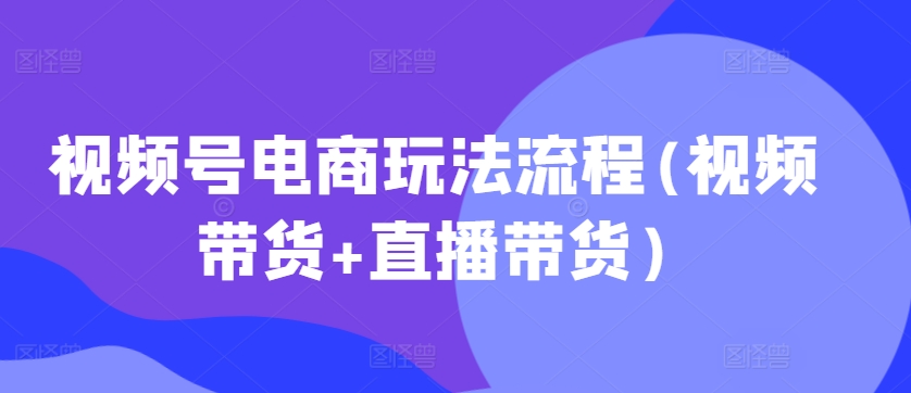 视频号电商玩法流程,视频带货+直播带货【更新2025年1月】-511资料网