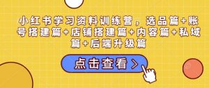 小红书学习资料训练营，选品篇+账号搭建篇+店铺搭建篇+内容篇+私域篇+后端升级篇-511资料网