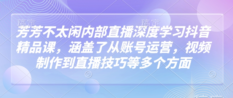 芳芳不太闲内部直播深度学习抖音精品课，涵盖了从账号运营，视频制作到直播技巧等多个方面-511资料网