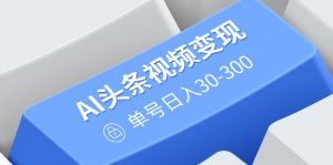 AI头条视频变现：AI原创搬运玩法，无需剪辑，多平台发布，单号日入30-300-511资料网