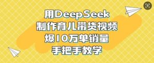 用DeepSeek制作育儿带货视频，爆10W单销量，手把手教学-511资料网