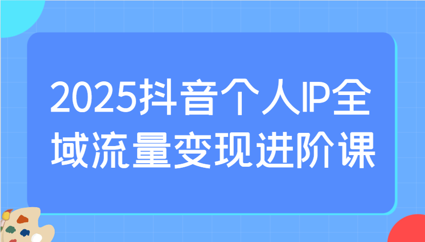 2025抖音个人IP全域流量变现进阶课:选爆品、抖音付费投流、千川投流实操及优化等-511资料网