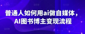 普通人如何用ai做自媒体，AI图书博主变现流程-511资料网