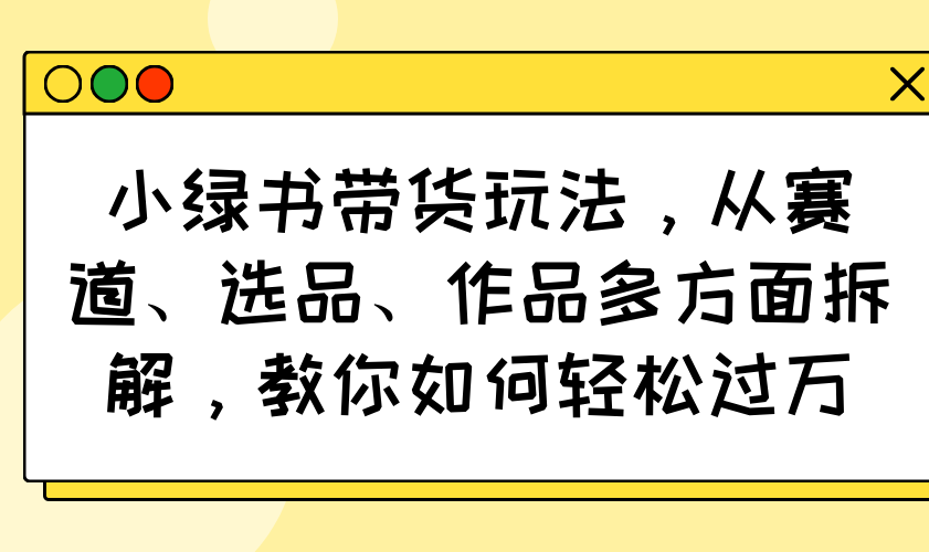 小绿书带货玩法，从赛道、选品、作品多方面拆解，教你如何轻松过万-511资料网