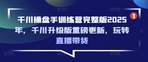 千川操盘手训练营完整版2025年，千川升级版重磅更新，玩转直播带货-511资料网