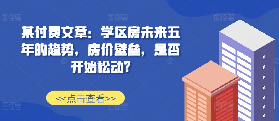 某付费文章：学区房未来五年的趋势，房价壁垒，是否开始松动?-511资料网