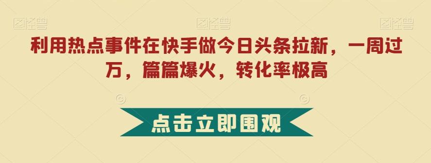 利用热点事件在快手做今日头条拉新，一周过万，篇篇爆火，转化率极高【揭秘】-511资料网