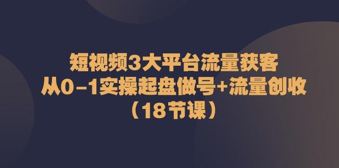 短视频3大平台流量获客：从0-1实操起盘做号+流量创收(18节课)-511资料网