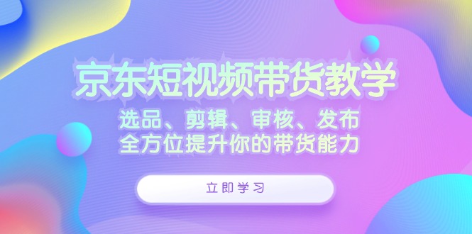 京东短视频带货教学：选品、剪辑、审核、发布，全方位提升你的带货能力-511资料网