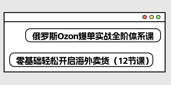 俄罗斯 Ozon-爆单实战全阶体系课，零基础轻松开启海外卖货(12节课-511资料网
