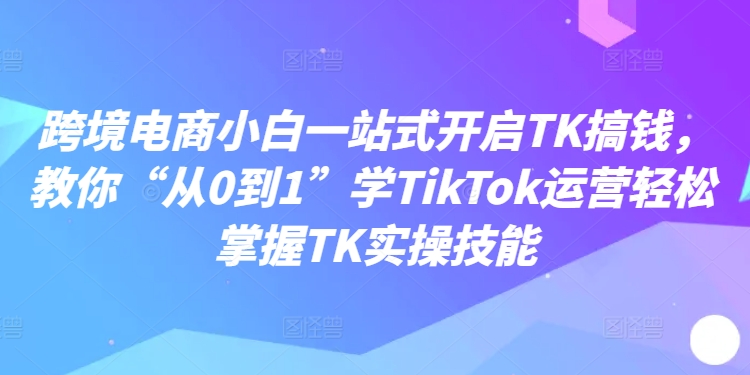 跨境电商小白一站式开启TK搞钱，教你“从0到1”学TikTok运营轻松掌握TK实操技能-511资料网