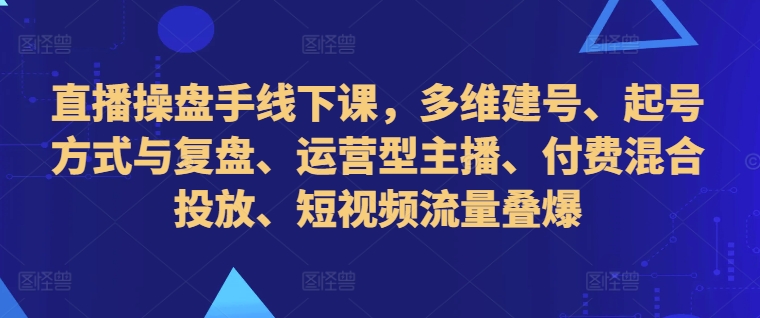 直播操盘手线下课，多维建号、起号方式与复盘、运营型主播、付费混合投放、短视频流量叠爆-511资料网