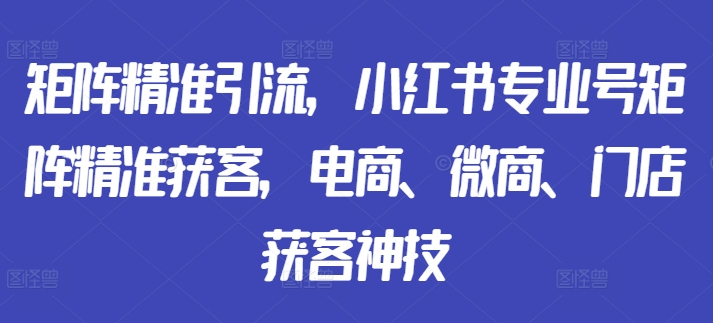 矩阵精准引流，小红书专业号矩阵精准获客，电商、微商、门店获客神技-511资料网