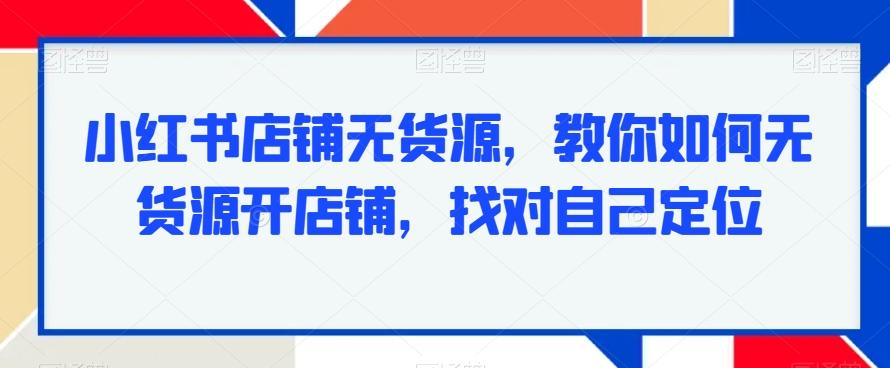 小红书店铺无货源，教你如何无货源开店铺，找对自己定位-511资料网