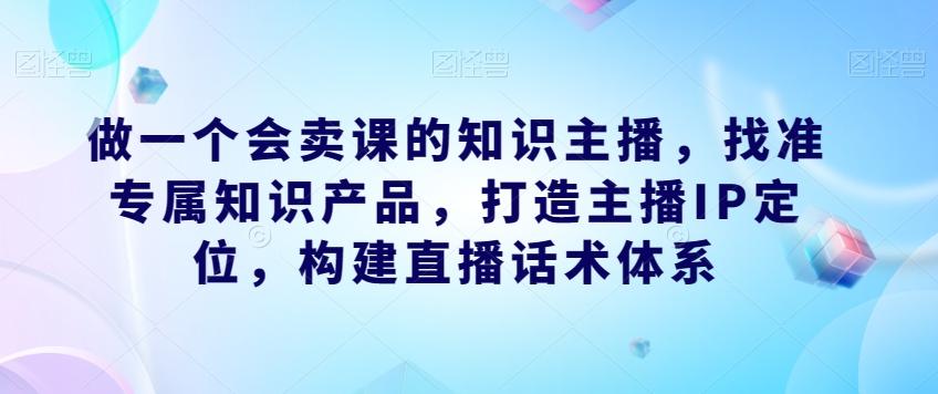 做一个会卖课的知识主播，找准专属知识产品，打造主播IP定位，构建直播话术体系-511资料网