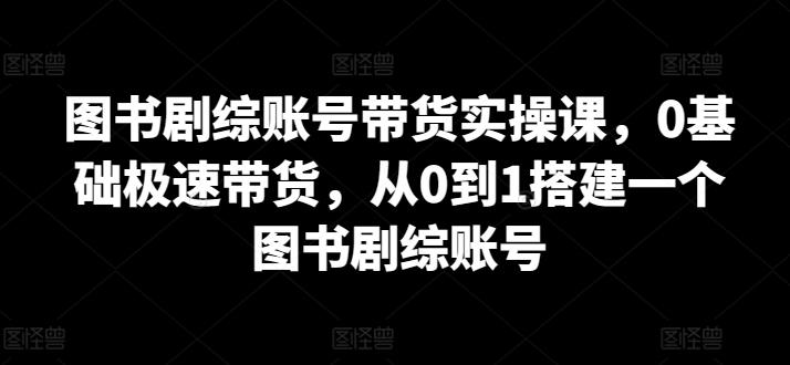 图书剧综账号带货实操课，0基础极速带货，从0到1搭建一个图书剧综账号-511资料网