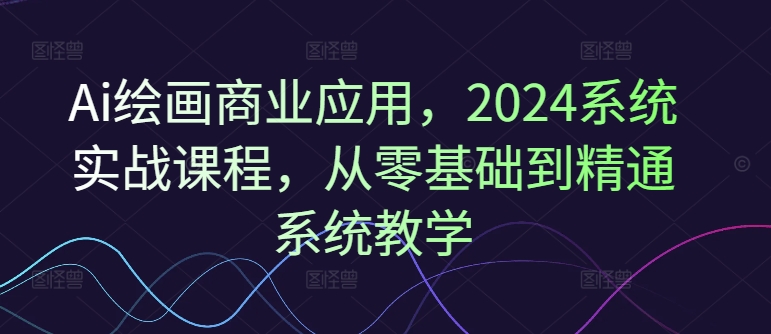 Ai绘画商业应用，2024系统实战课程，从零基础到精通系统教学-511资料网
