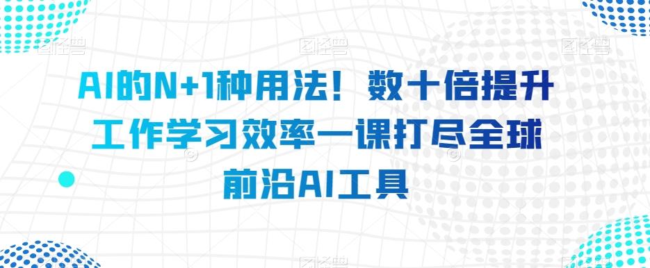 AI的N+1种用法！数十倍提升工作学习效率一课打尽全球前沿AI工具-511资料网