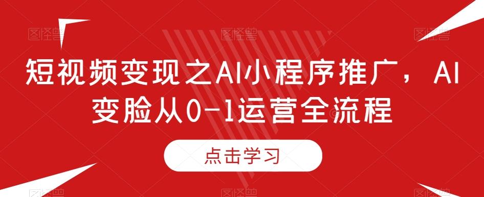 短视频变现之AI小程序推广，AI变脸从0-1运营全流程-511资料网