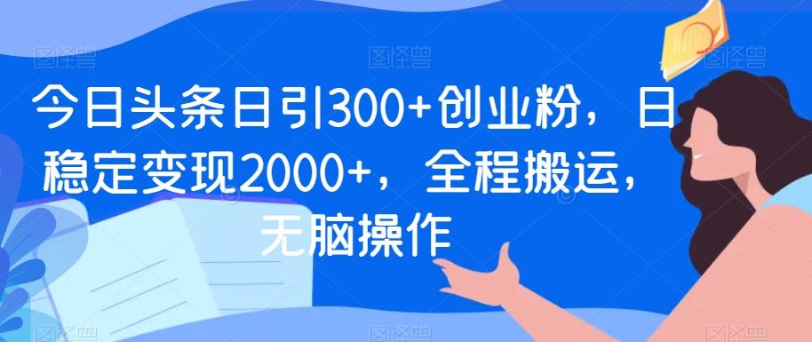 今日头条日引300+创业粉，日稳定变现2000+，全程搬运，无脑操作-511资料网