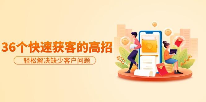 (9644期)分享36个快速获客的高招：轻松解决缺少客户问题，有效才是硬道理-511资料网