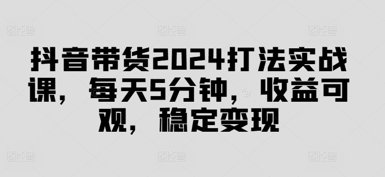 抖音带货2024打法实战课，每天5分钟，收益可观，稳定变现【揭秘】-511资料网