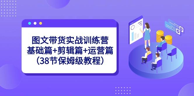 图文带货实战训练营：基础篇+剪辑篇+运营篇（38节保姆级教程）-511资料网