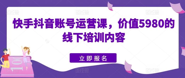 快手抖音账号运营课，价值5980的线下培训内容-511资料网