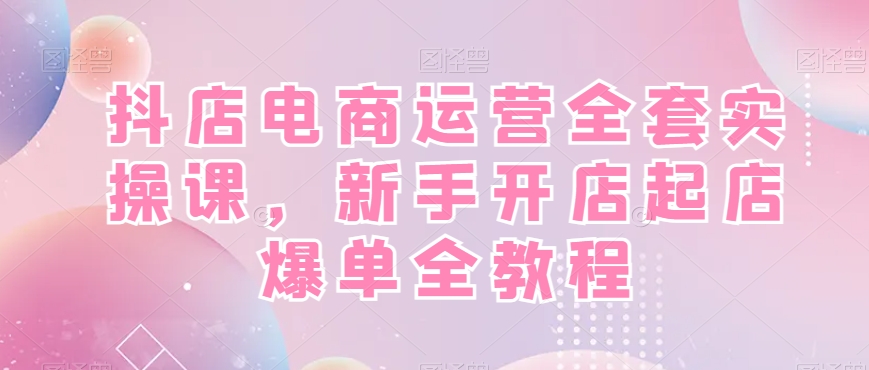 抖店电商运营全套实操课，新手开店起店爆单全教程-511资料网