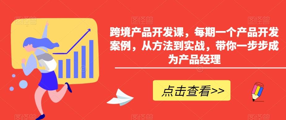 跨境产品开发课，每期一个产品开发案例，从方法到实战，带你一步步成为产品经理-511资料网
