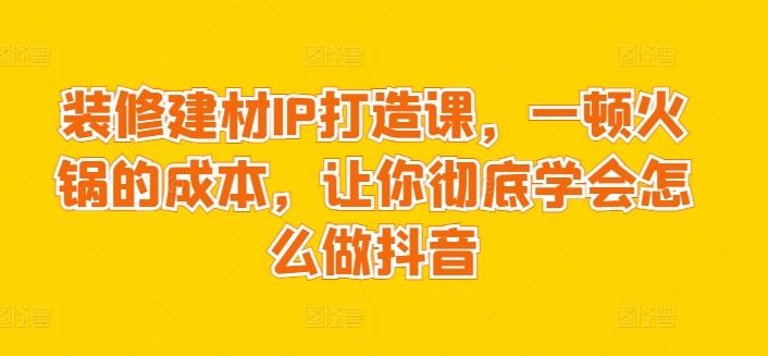 装修建材IP打造课，一顿火锅的成本，让你彻底学会怎么做抖音-511资料网