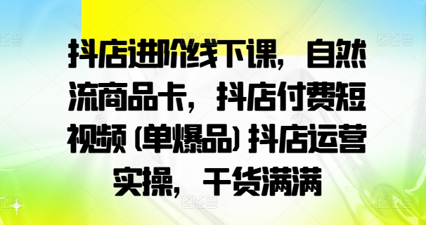抖店进阶线下课，自然流商品卡，抖店付费短视频(单爆品)抖店运营实操，干货满满-511资料网