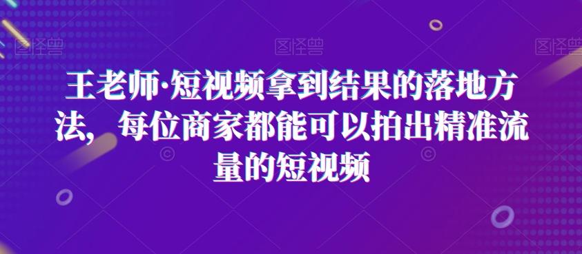 王老师·短视频拿到结果的落地方法，每位商家都能可以拍出精准流量的短视频-511资料网