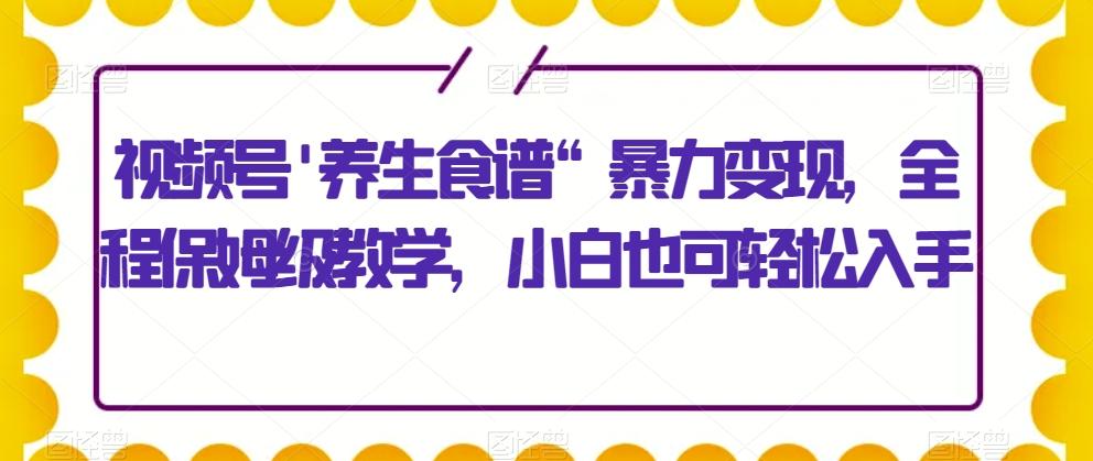 视频号’养生食谱“暴力变现，全程保姆级教学，小白也可轻松入手-511资料网