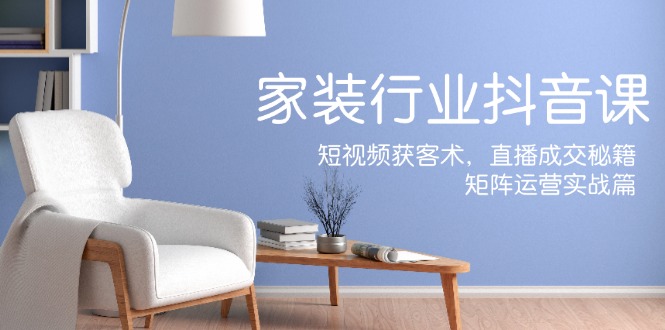 家装抖音课：短视频获客术，直播成交秘籍，矩阵运营实战篇-511资料网