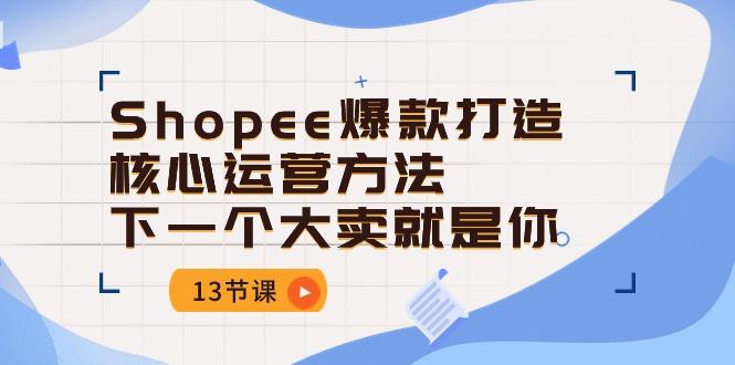 Shopee-爆款打造核心运营方法，下一个大卖就是你(13节课-511资料网