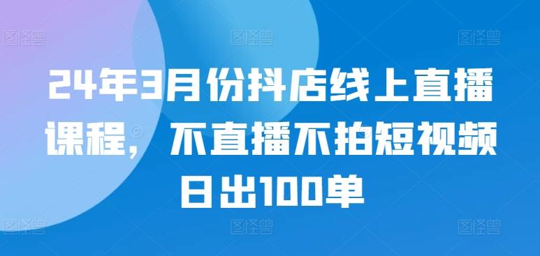 24年3月份抖店线上直播课程，不直播不拍短视频日出100单-511资料网