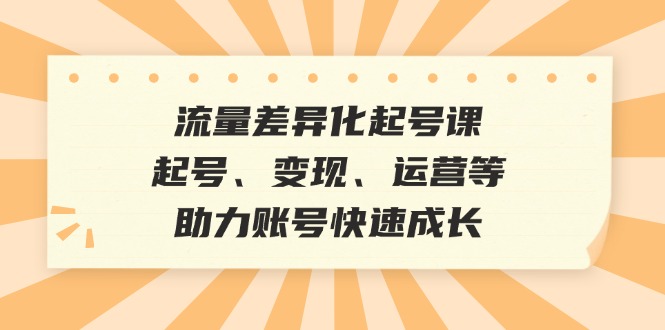 流量差异化起号课：起号、变现、运营等，助力账号快速成长-511资料网