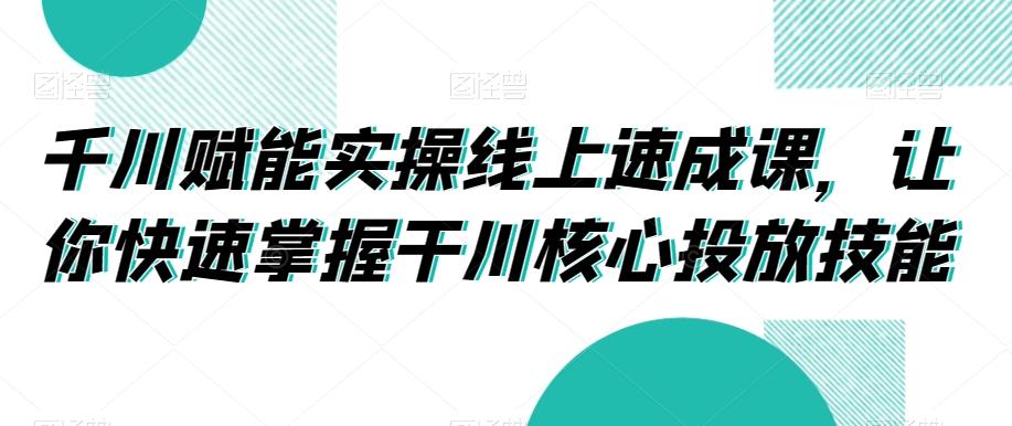 千川赋能实操线上速成课，让你快速掌握干川核心投放技能-511资料网