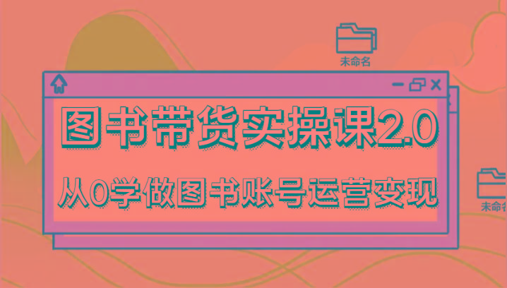 图书带货实操课2.0，从0学做图书账号运营变现，干货教程快速上手，高效起号涨粉-511资料网