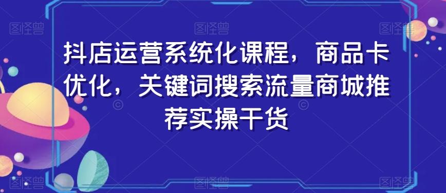 抖店运营系统化课程，商品卡优化，关键词搜索流量商城推荐实操干货-511资料网