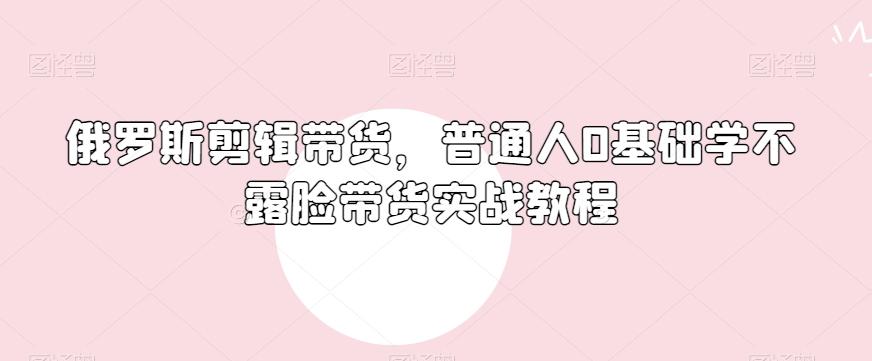 俄罗斯产品剪辑带货，普通人0基础学不露脸带货实战教程-511资料网