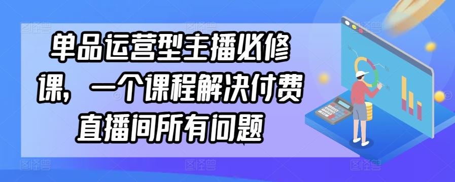 单品运营型主播必修课，一个课程解决付费直播间所有问题-511资料网