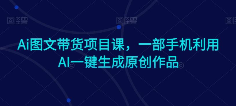 Ai图文带货项目课，一部手机利用AI一键生成原创作品-511资料网
