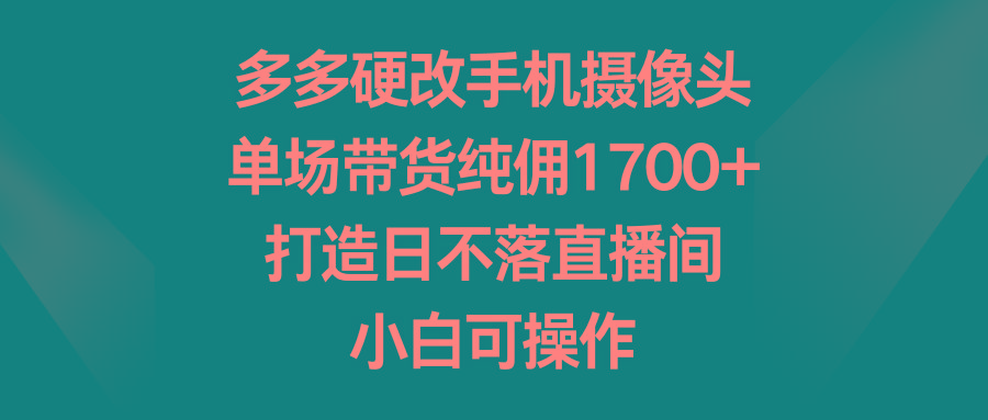 多多硬改手机摄像头，单场带货纯佣1700+，打造日不落直播间，小白可操作-511资料网