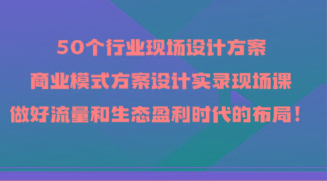 50个行业现场设计方案，商业模式方案设计实录现场课，做好流量和生态盈利时代的布局！-511资料网