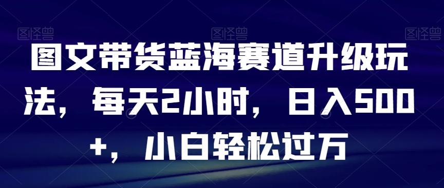 图文带货蓝海赛道升级玩法，每天2小时，日入500+，小白轻松过万-511资料网