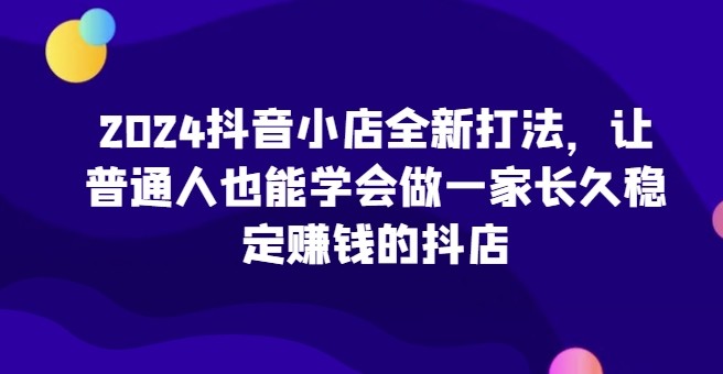 2024抖音小店全新打法，让普通人也能学会做一家长久稳定赚钱的抖店(更新)-511资料网
